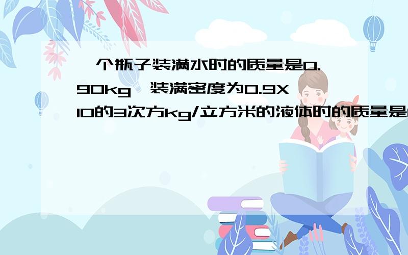 一个瓶子装满水时的质量是0.90kg,装满密度为0.9X10的3次方kg/立方米的液体时的质量是0.85kg,求空瓶的质量