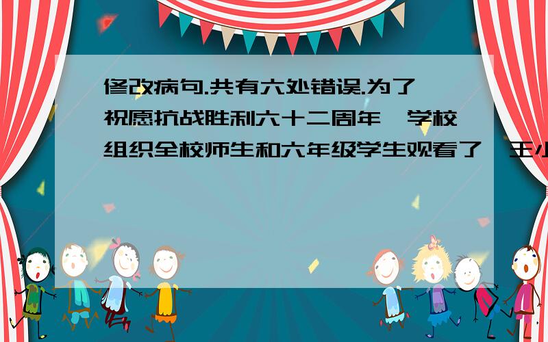 修改病句.共有六处错误.为了祝愿抗战胜利六十二周年,学校组织全校师生和六年级学生观看了《王小二》、《小兵张嘎》、《宝莲灯》……等抗战影片.同学们把影片中的小英雄深深感动了,