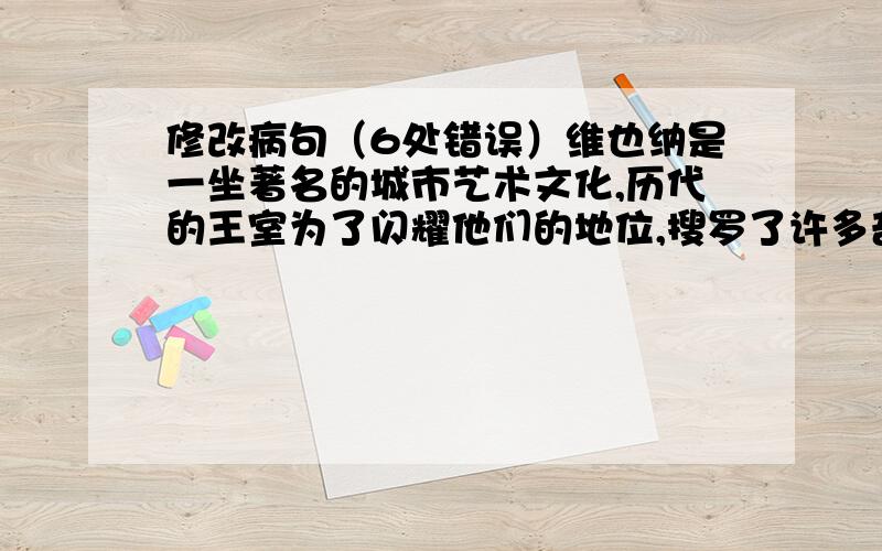 修改病句（6处错误）维也纳是一坐著名的城市艺术文化,历代的王室为了闪耀他们的地位,搜罗了许多奇珍异宝和历史文物,收藏在各种博物馆里.许多画家,雕塑家,书法家们的辉煌成就,而且是