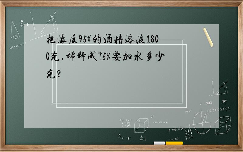 把浓度95%的酒精溶液1800克,稀释成75%要加水多少克?