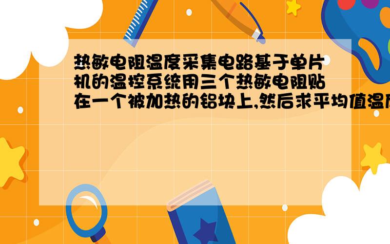 热敏电阻温度采集电路基于单片机的温控系统用三个热敏电阻贴在一个被加热的铝块上,然后求平均值温度采集这部分应该怎么做?最好能有电路图