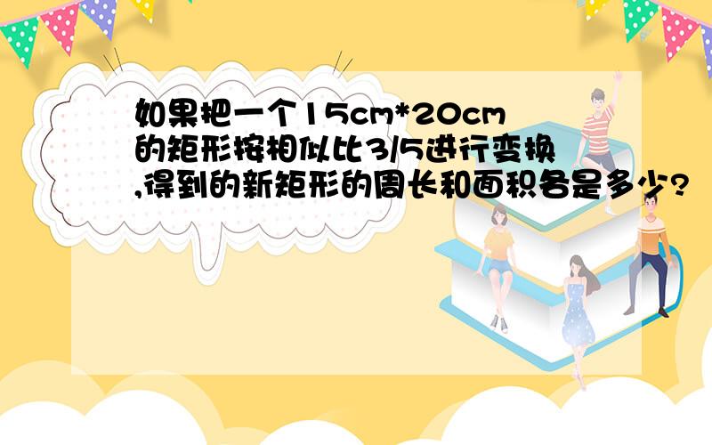 如果把一个15cm*20cm的矩形按相似比3/5进行变换,得到的新矩形的周长和面积各是多少?