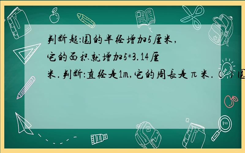 判断题：圆的半径增加5厘米,它的面积就增加5*3.14厘米.判断：直径是1m,它的周长是π米.（）圆的半径增加5厘米,它的面积就增加5*3.14厘米.（）选择：一个半圆形半径是r,它的周长是（） a.πr b