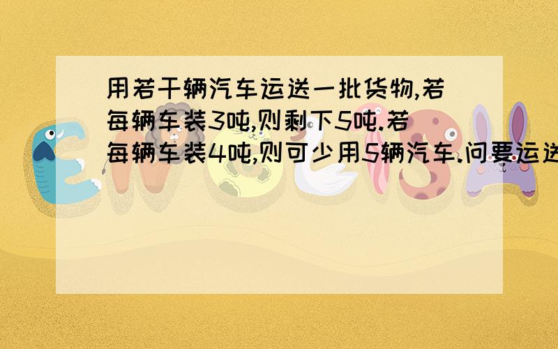 用若干辆汽车运送一批货物,若每辆车装3吨,则剩下5吨.若每辆车装4吨,则可少用5辆汽车.问要运送的货物有多少吨?共有汽车多少辆?（用两种方法求解）