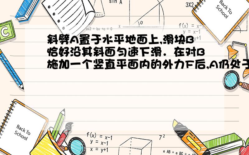 斜劈A置于水平地面上,滑块B恰好沿其斜面匀速下滑．在对B施加一个竖直平面内的外力F后,A仍处于静止状态,B继续沿斜面下滑．则以下说法中正确的是A．若外力F竖直向下,则B仍匀速下滑,地面