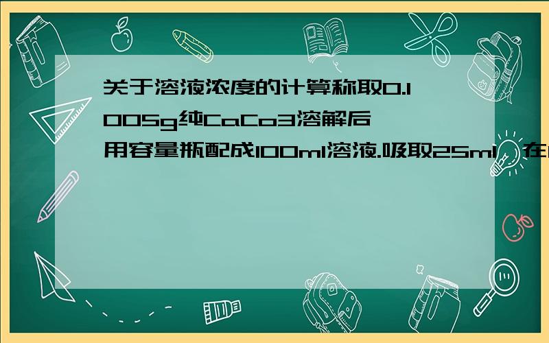 关于溶液浓度的计算称取0.1005g纯CaCo3溶解后,用容量瓶配成100ml溶液.吸取25ml,在PH大于12时,用钙指示剂指示终点,用EDTA标准溶液滴定,用去24.90ml,试计算（1）EDTA 溶液的浓度.（2）每毫升EDTA溶液相