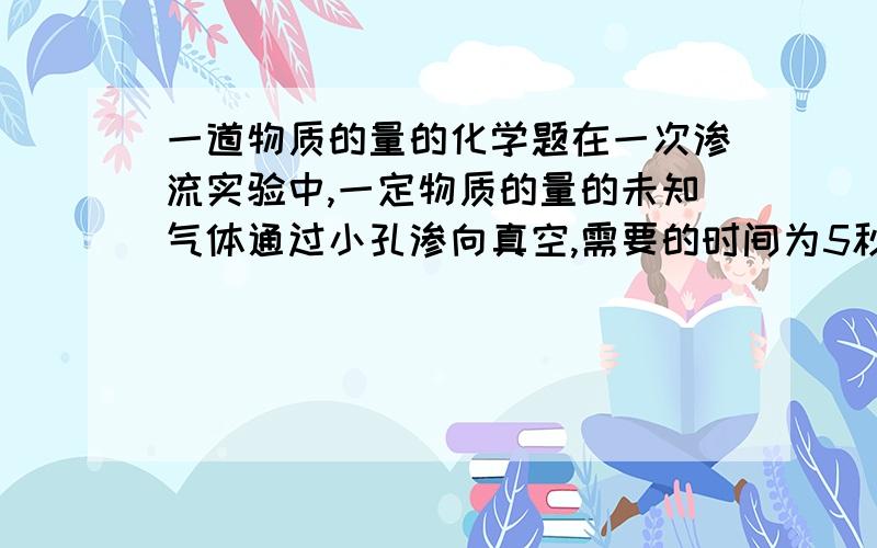 一道物质的量的化学题在一次渗流实验中,一定物质的量的未知气体通过小孔渗向真空,需要的时间为5秒；在相同的条件下相同的物质的量的氧气渗流需要时间20秒.则未知气体的相对分子质量