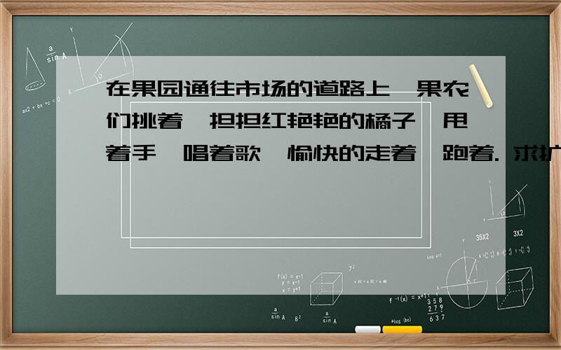 在果园通往市场的道路上,果农们挑着一担担红艳艳的橘子,甩着手,唱着歌,愉快的走着,跑着. 求扩写!