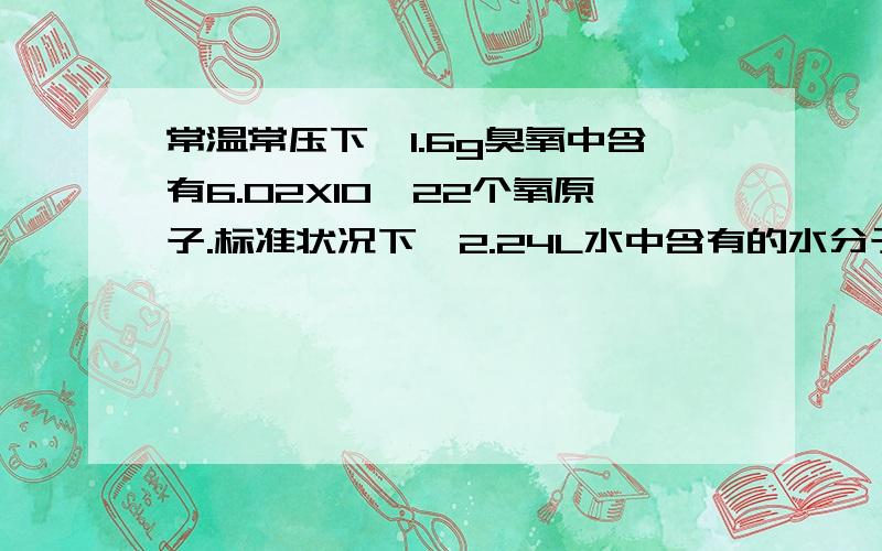 常温常压下,1.6g臭氧中含有6.02X10^22个氧原子.标准状况下,2.24L水中含有的水分子个数 （大于/小于/等于） 6.02X10^22第一个为什么对,常温常压=标准状况?第二个选什么.