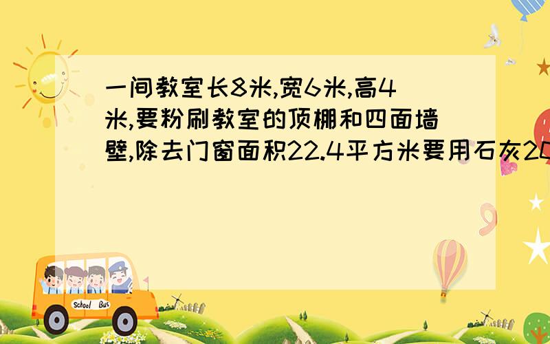 一间教室长8米,宽6米,高4米,要粉刷教室的顶棚和四面墙壁,除去门窗面积22.4平方米要用石灰200克,一共需要石灰多少千克?十万火急,