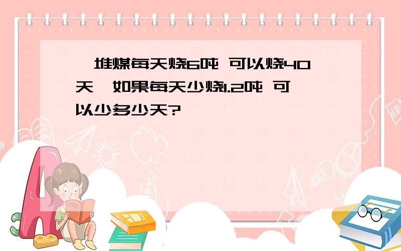 一堆煤每天烧6吨 可以烧40天,如果每天少烧1.2吨 可以少多少天?