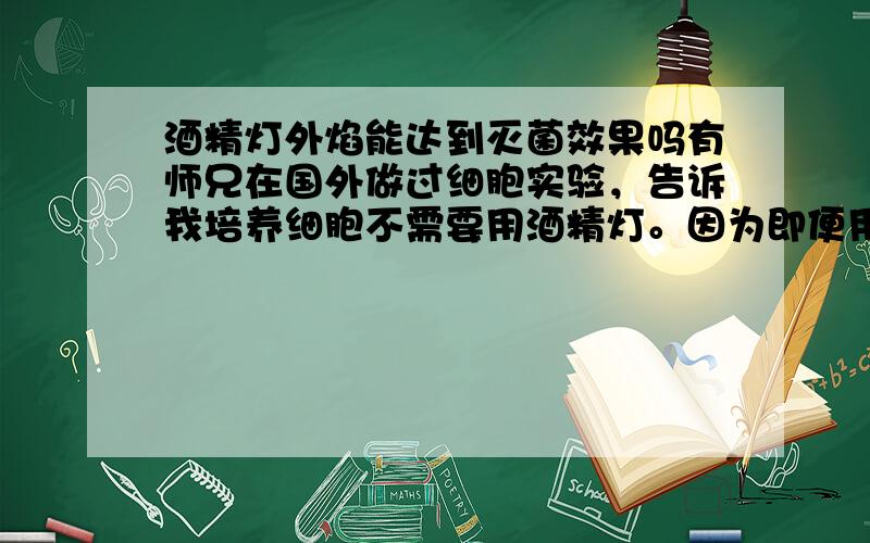 酒精灯外焰能达到灭菌效果吗有师兄在国外做过细胞实验，告诉我培养细胞不需要用酒精灯。因为即便用外焰的温度去烧烤瓶塞或玻璃吸管也达不到杀灭细菌的效果，只能是固定灰尘。不知