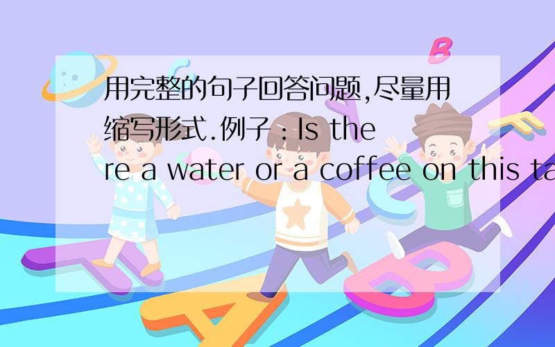 用完整的句子回答问题,尽量用缩写形式.例子：Is there a water or a coffee on this table?回答：There's a water on this table.图片是水在桌子上面Are there rabbits or dogs on this table?回答：(图片是兔子在桌子上