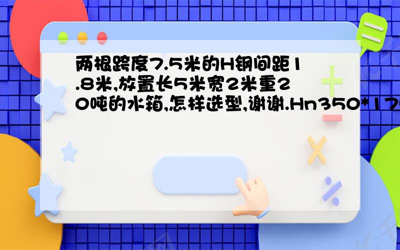 两根跨度7.5米的H钢间距1.8米,放置长5米宽2米重20吨的水箱,怎样选型,谢谢.Hn350*175*7*11的H型钢能行吗?谢谢,