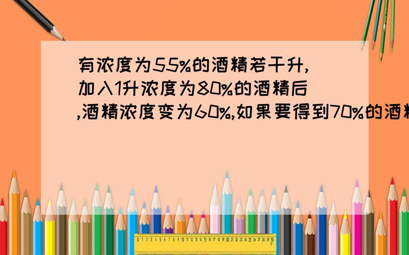 有浓度为55%的酒精若干升,加入1升浓度为80%的酒精后,酒精浓度变为60%,如果要得到70%的酒精,需要再加多少浓度为80%的酒精?