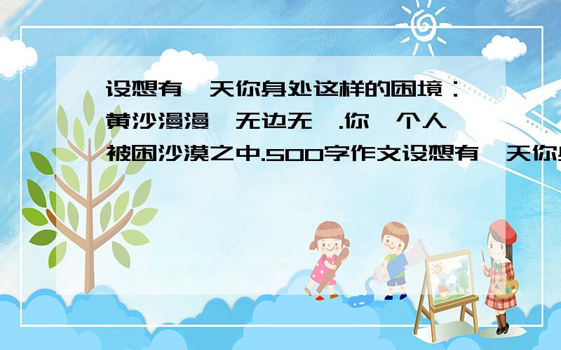 设想有一天你身处这样的困境：黄沙漫漫,无边无垠.你一个人被困沙漠之中.500字作文设想有一天你身处这样的困境：黄沙漫漫,无边无垠.你一个人被困沙漠之中.头上是炎炎烈日,脚下是如焚热