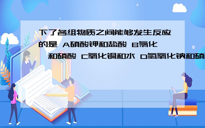 下了各组物质之间能够发生反应的是 A硝酸钾和盐酸 B氯化钡和硝酸 C氧化铜和水 D氢氧化钠和硝酸 为什么?