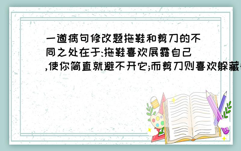 一道病句修改题拖鞋和剪刀的不同之处在于:拖鞋喜欢展露自己,使你简直就避不开它;而剪刀则喜欢躲藏的无影无踪.这句话对还错 急打错了 是标点修改题