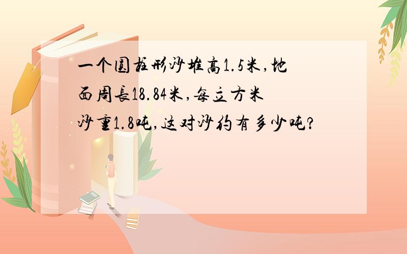 一个圆柱形沙堆高1.5米,地面周长18.84米,每立方米沙重1.8吨,这对沙约有多少吨?