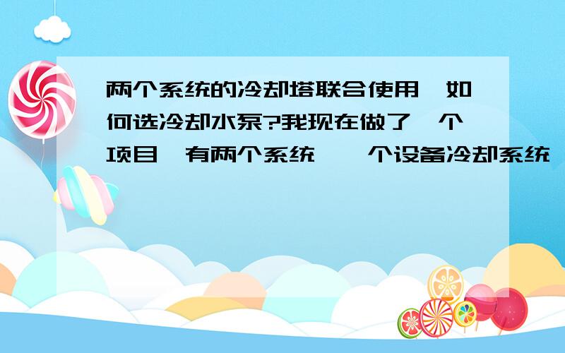 两个系统的冷却塔联合使用,如何选冷却水泵?我现在做了一个项目,有两个系统,一个设备冷却系统,另一个是空调冷却系统,都在一个机房里,想把这两个系统用一组冷却塔来冷却冷水机组,两个