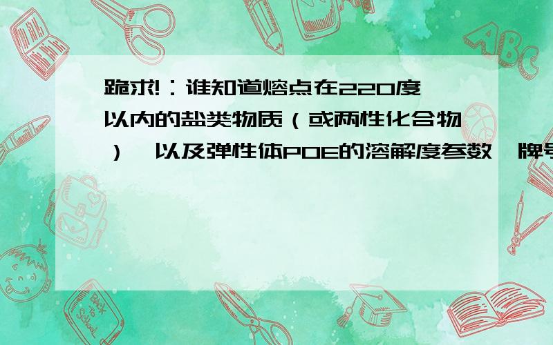 跪求!：谁知道熔点在220度以内的盐类物质（或两性化合物）,以及弹性体POE的溶解度参数,牌号无所谓!很氯化物除外啊！，很急！ 脂肪酸盐的分子有点大。有没有无机类的？我只找到一个硫