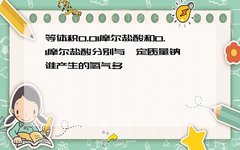 等体积0.01摩尔盐酸和0.1摩尔盐酸分别与一定质量钠,谁产生的氢气多