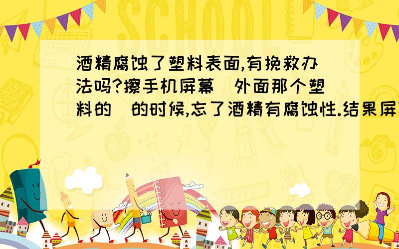 酒精腐蚀了塑料表面,有挽救办法吗?擦手机屏幕(外面那个塑料的)的时候,忘了酒精有腐蚀性.结果屏幕变的不透明了,请问有解决的办法吗?