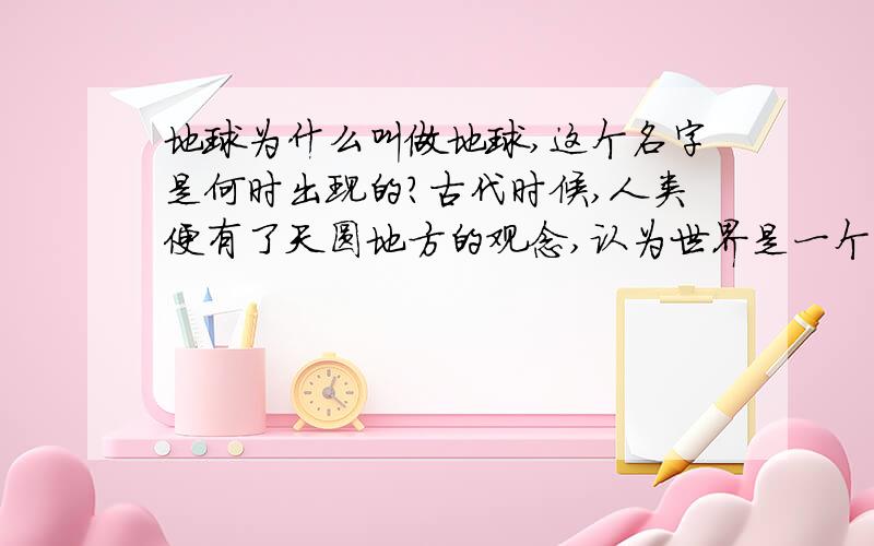 地球为什么叫做地球,这个名字是何时出现的?古代时候,人类便有了天圆地方的观念,认为世界是一个封闭空间,认为自已居住的地方就是宇宙的中心,从此有了地心说.人们把自已居住的地方称为