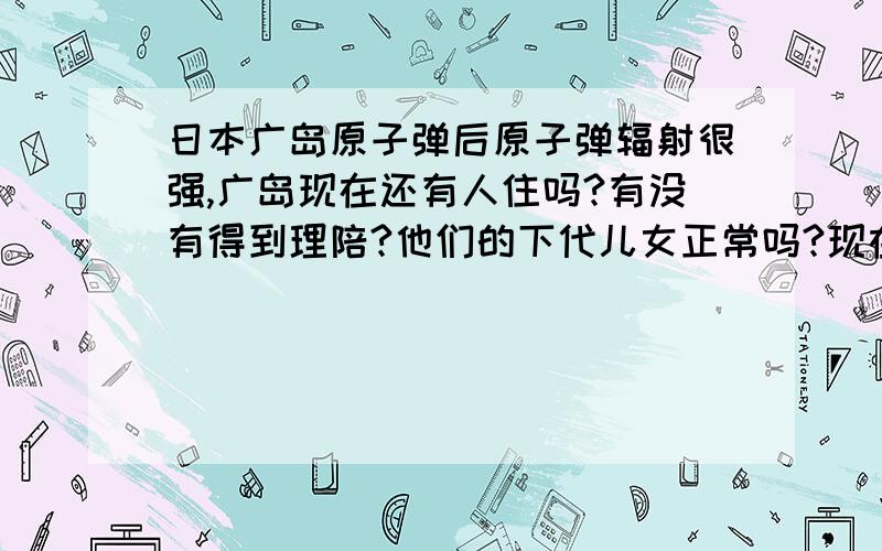 日本广岛原子弹后原子弹辐射很强,广岛现在还有人住吗?有没有得到理陪?他们的下代儿女正常吗?现在过去日本广岛还有余辐射吗?