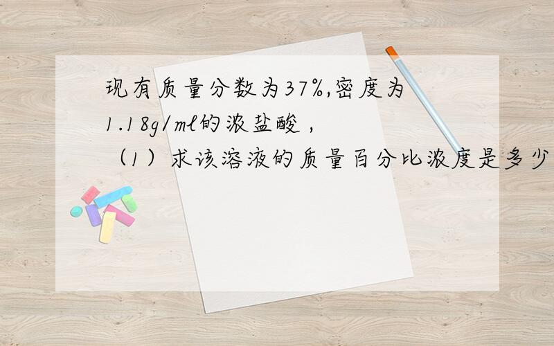 现有质量分数为37%,密度为1.18g/ml的浓盐酸 ,（1）求该溶液的质量百分比浓度是多少（2）1L该溶液中所溶解的氯化氢气体在标准状况下的体积是多少升.（3）要配置250毫升1mol/L的盐酸需上述浓