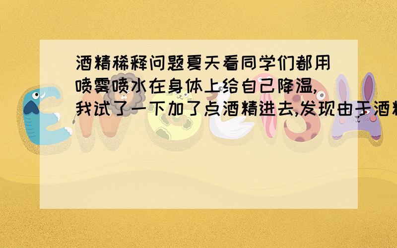 酒精稀释问题夏天看同学们都用喷雾喷水在身体上给自己降温,我试了一下加了点酒精进去,发现由于酒精的挥发作用,会有一直冰凉的感觉 酒精需要稀释到多少才安全?