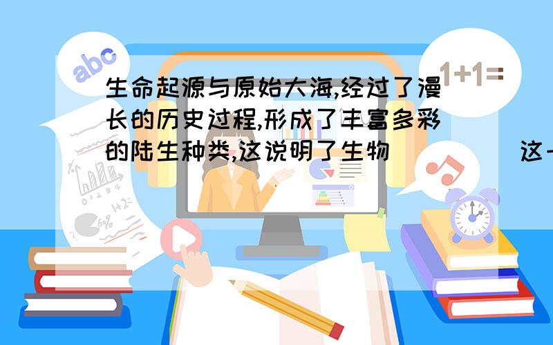 生命起源与原始大海,经过了漫长的历史过程,形成了丰富多彩的陆生种类,这说明了生物_____这一进化趋势通过______来金华是生物界非常普遍的现象,现代的生物都是经历了长期的_____,才适应了