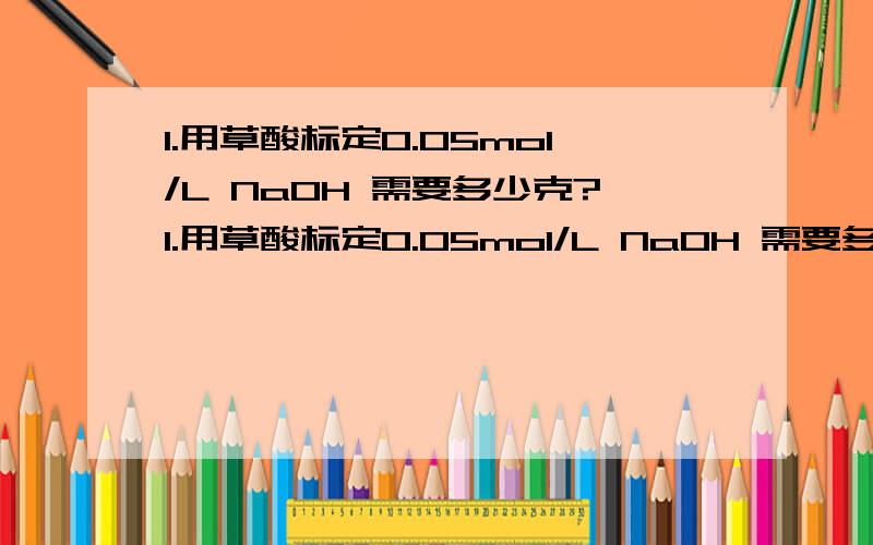 1.用草酸标定0.05mol/L NaOH 需要多少克?1.用草酸标定0.05mol/L NaOH 需要多少克?2.用邻苯二钾酸氢钾标定 0.05mol/L NaOH 需要多少克?3.State the advantages and disadvantages of standardization using the above primary standa