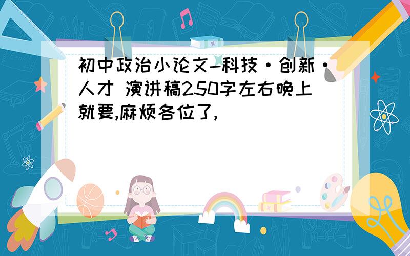 初中政治小论文-科技·创新·人才 演讲稿250字左右晚上就要,麻烦各位了,