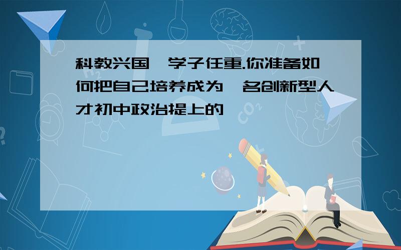 科教兴国、学子任重.你准备如何把自己培养成为一名创新型人才初中政治提上的