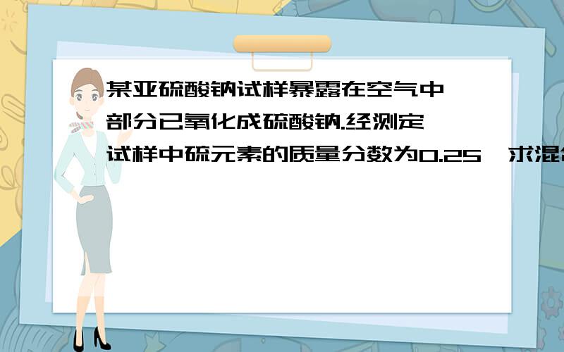 某亚硫酸钠试样暴露在空气中,部分已氧化成硫酸钠.经测定,试样中硫元素的质量分数为0.25,求混合物中亚硫酸钠与硫酸钠的物质的量之比