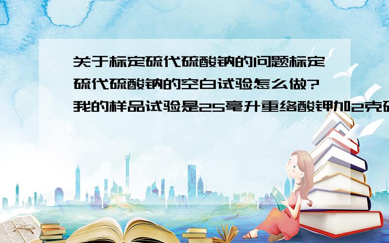 关于标定硫代硫酸钠的问题标定硫代硫酸钠的空白试验怎么做?我的样品试验是25毫升重络酸钾加2克碘化钾加20毫升20%的盐酸,暗处放10分钟,加150毫升水,近终点时加2毫升1%的淀粉指示剂,滴定至