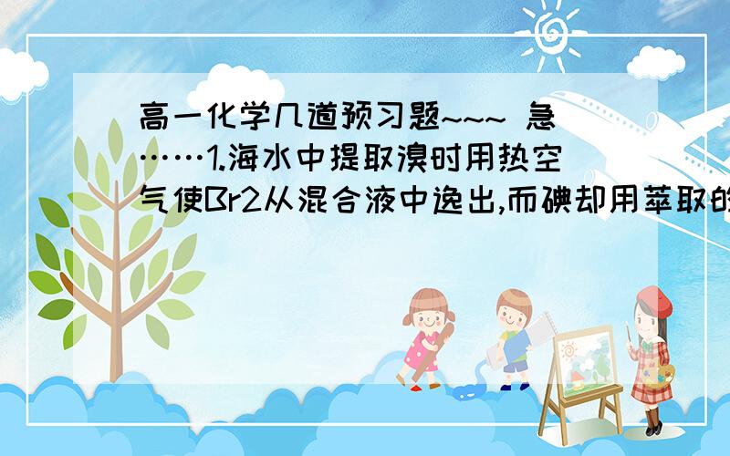 高一化学几道预习题~~~ 急……1.海水中提取溴时用热空气使Br2从混合液中逸出,而碘却用萃取的方法,为什么有这样的区别?2.  8NH3+6NO2=7N2+12H2O 这个氧化还原反应的被氧化元素,被还原元素分别是