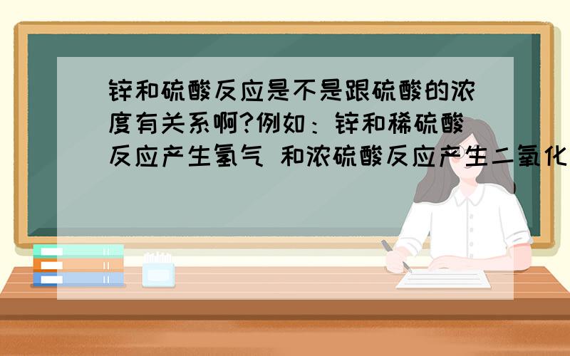 锌和硫酸反应是不是跟硫酸的浓度有关系啊?例如：锌和稀硫酸反应产生氢气 和浓硫酸反应产生二氧化硫?