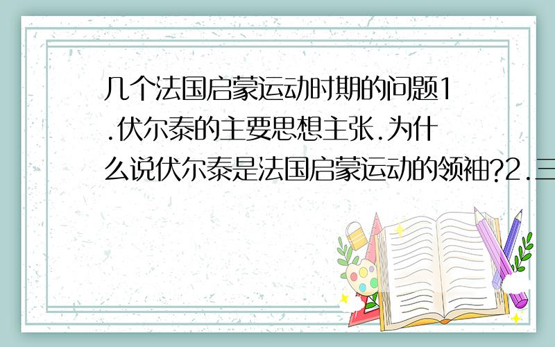 几个法国启蒙运动时期的问题1.伏尔泰的主要思想主张.为什么说伏尔泰是法国启蒙运动的领袖?2.三权分立思想最早是谁提出的?洛克还是孟德斯鸠?3.卢梭的主要思想主张?