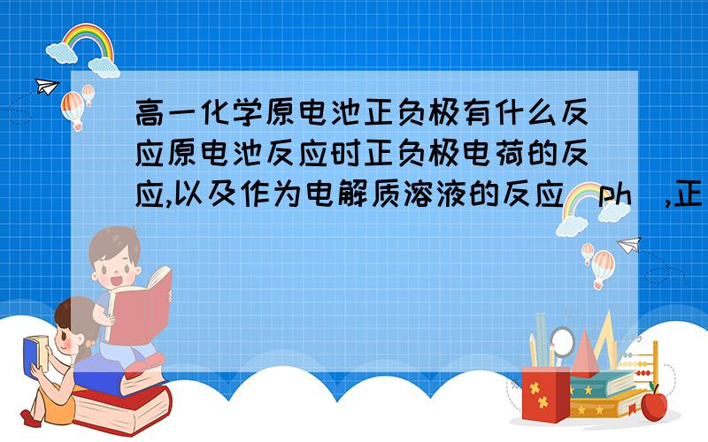 高一化学原电池正负极有什么反应原电池反应时正负极电荷的反应,以及作为电解质溶液的反应（ph）,正负极以及总方程式的书写（关键怎么写）