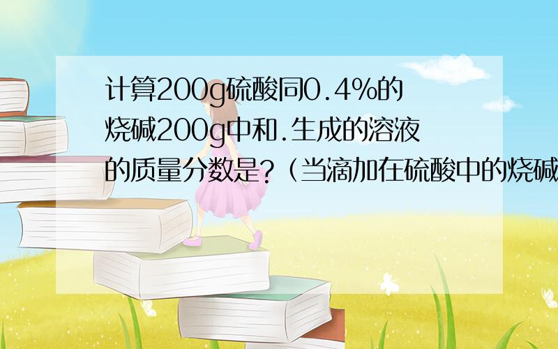 计算200g硫酸同0.4%的烧碱200g中和.生成的溶液的质量分数是?（当滴加在硫酸中的烧碱为200g时PH值为7）最好有个详细的过程!是溶液的溶质的质量分数!