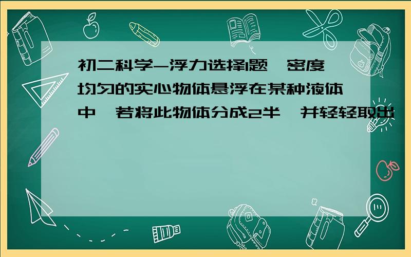 初二科学-浮力选择1题一密度均匀的实心物体悬浮在某种液体中,若将此物体分成2半,并轻轻取出一半,余下的一半在液体中（ ）A将上浮 B将下沉C仍然是悬浮 D以上情况都有可能.请要足够的理