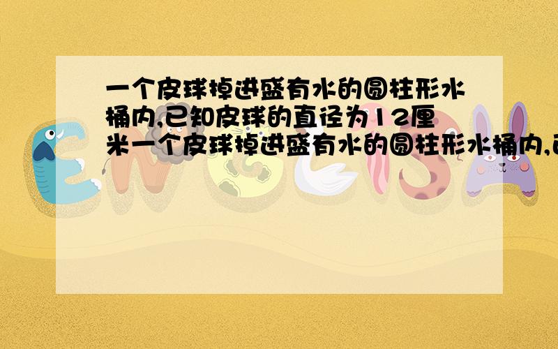 一个皮球掉进盛有水的圆柱形水桶内,已知皮球的直径为12厘米一个皮球掉进盛有水的圆柱形水桶内,已知皮球的直径为12厘米,水桶的底面直径为60厘米,且皮球恰有3分之2的体积浸在水中,问皮球