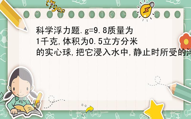 科学浮力题.g=9.8质量为1千克,体积为0.5立方分米的实心球,把它浸入水中,静止时所受的浮力多大?若把它放入水银中静止后,球所受的浮力多大