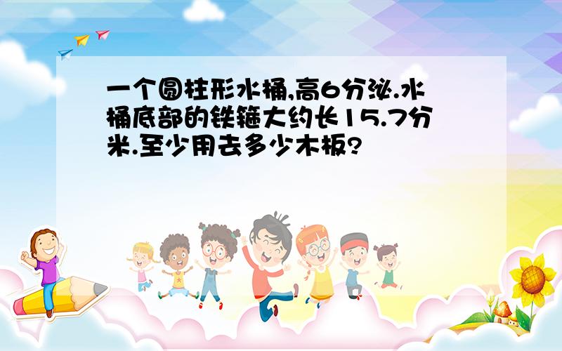 一个圆柱形水桶,高6分泌.水桶底部的铁箍大约长15.7分米.至少用去多少木板?