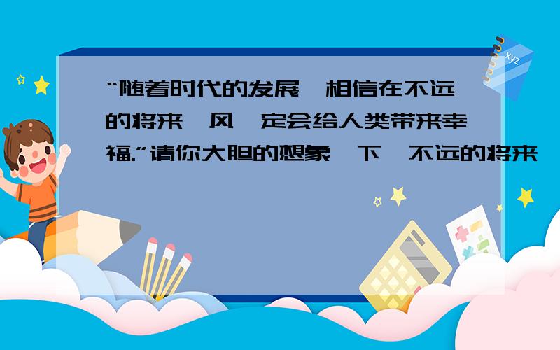 “随着时代的发展,相信在不远的将来,风一定会给人类带来幸福.”请你大胆的想象一下,不远的将来,风会给人类带来哪些幸福?要求举例说明