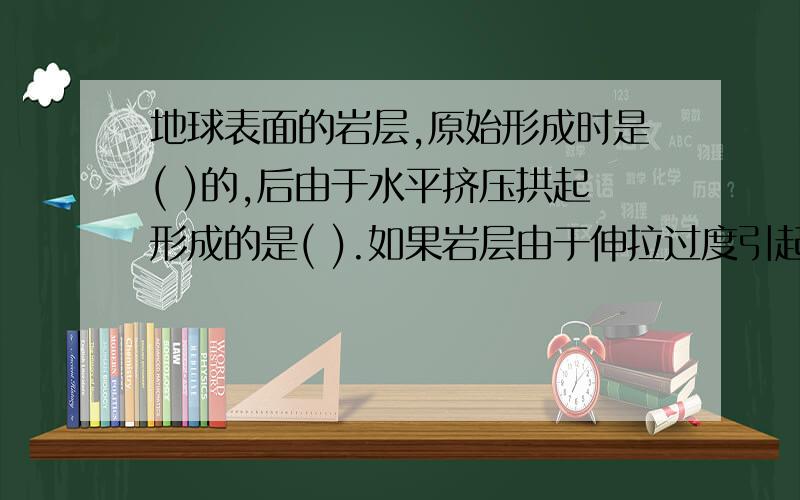 地球表面的岩层,原始形成时是( )的,后由于水平挤压拱起形成的是( ).如果岩层由于伸拉过度引起的是(