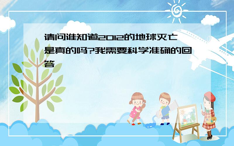 请问谁知道2012的地球灭亡是真的吗?我需要科学准确的回答,