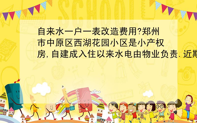 自来水一户一表改造费用?郑州市中原区西湖花园小区是小产权房,自建成入住以来水电由物业负责.近期自来水公司要改造线路,统一管理,请问小区内自来水一户一表改造费用究竟谁出?